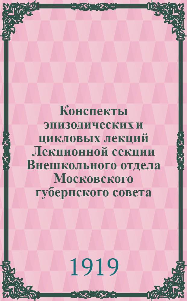 Конспекты эпизодических и цикловых лекций Лекционной секции Внешкольного отдела Московского губернского совета : Предназначено для подготов. рук