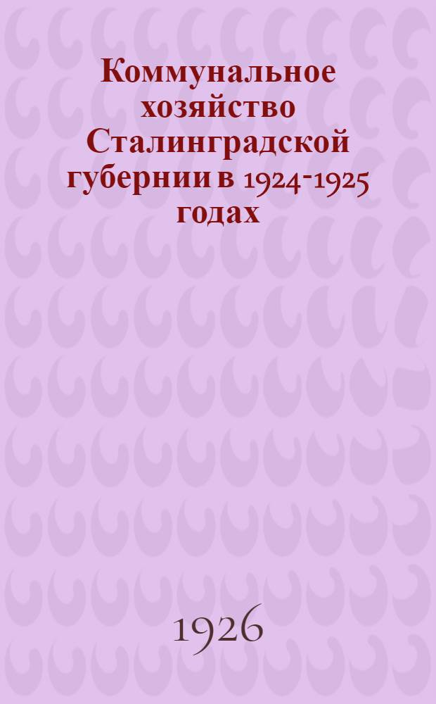 Коммунальное хозяйство Сталинградской губернии в 1924-1925 годах : Напеч. по постановлению Большого президиума ГИК от 6 янв. 1926 г. : Восьмому Губ. съезду сов. Сталинград. губ