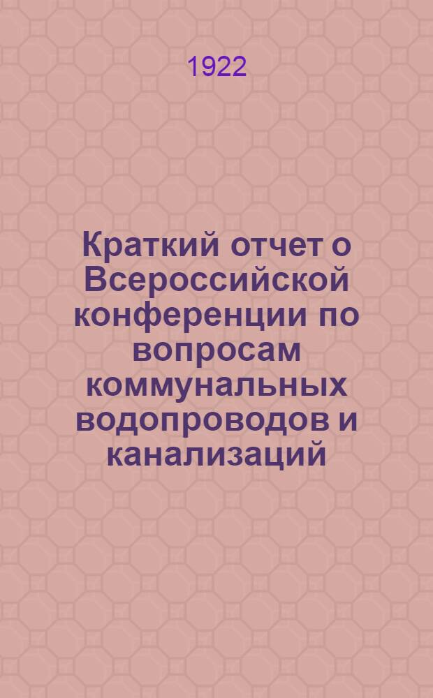 Краткий отчет о Всероссийской конференции по вопросам коммунальных водопроводов и канализаций : Созв. Гл. упр. коммун. хоз-ва НКВД в Москве с 13 по 20 нояб. 1921 г