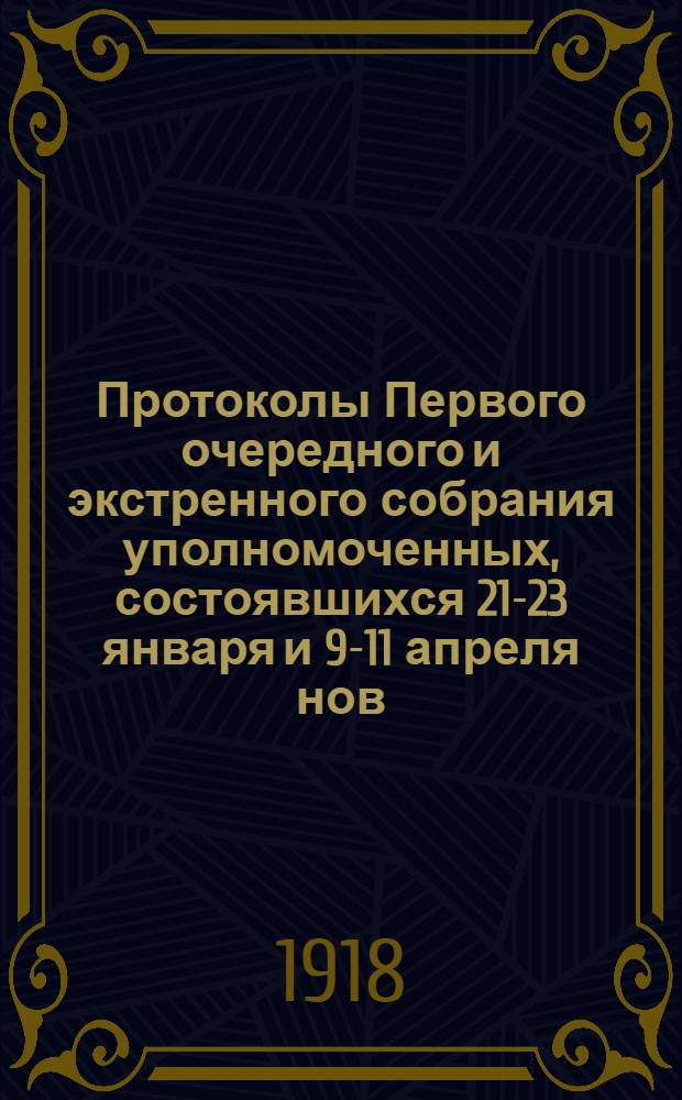 Протоколы Первого очередного и экстренного собрания уполномоченных, состоявшихся 21-23 января и 9-11 апреля нов./ст. 1918 г. и приложениями к ним