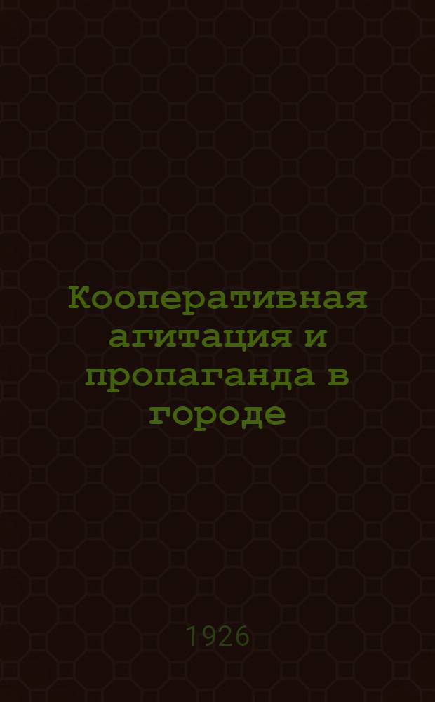 Кооперативная агитация и пропаганда в городе : Практ. указания и пособия для работников кооперативов, клубов, крас. уголков и для рук. кооп. кружков