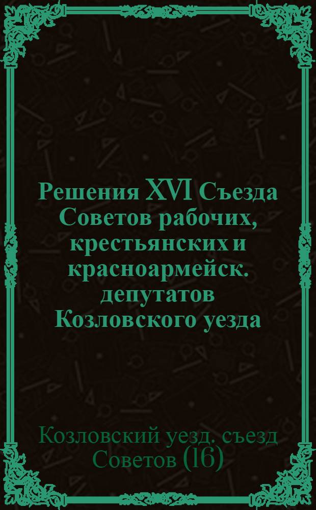 Решения XVI Съезда Советов рабочих, крестьянских и красноармейск. депутатов Козловского уезда : Всем Уотделам, Горсовету, Волисполкомам, Сельсоветам и гос. учреждениям для рук. и исполн