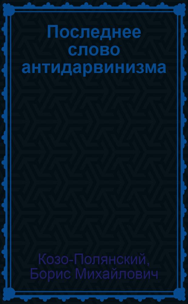Последнее слово антидарвинизма : Излож. и крит. разбор теории номогенеза, нового учения об эволюции орган. мира