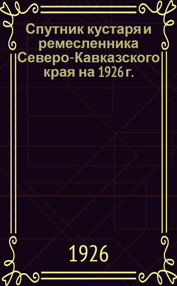 Спутник кустаря и ремесленника Северо-Кавказского края на 1926 г. : (Справ. по налогам)