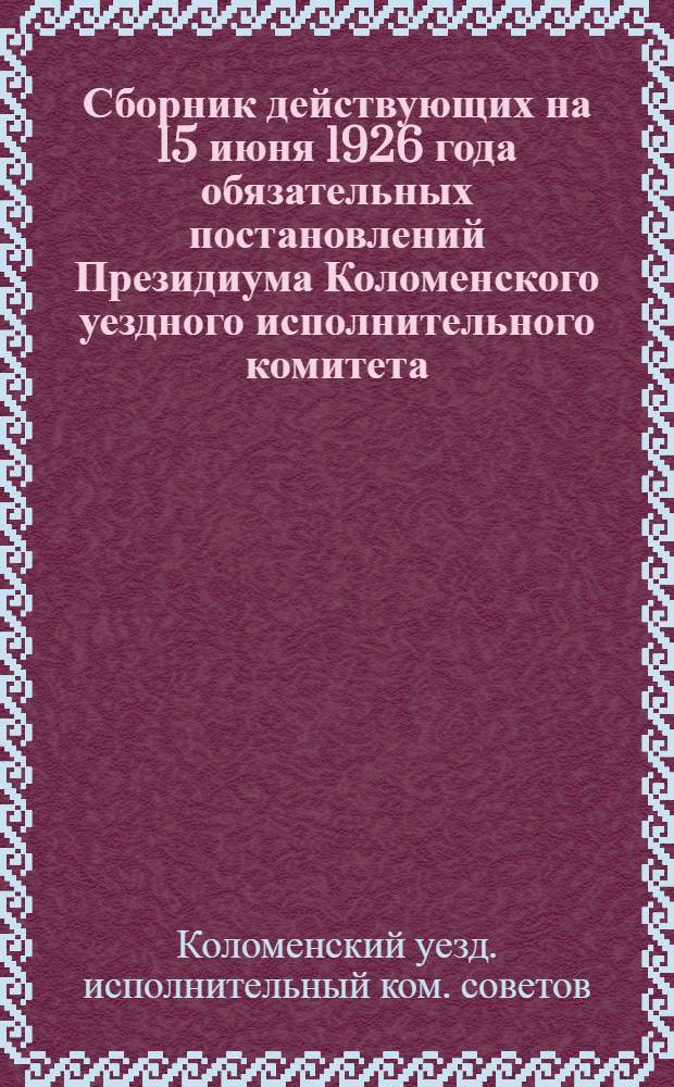 Сборник действующих на 15 июня 1926 года обязательных постановлений Президиума Коломенского уездного исполнительного комитета, изданных в порядке положения ВЦИК и СНК от 27 июля 1922 года