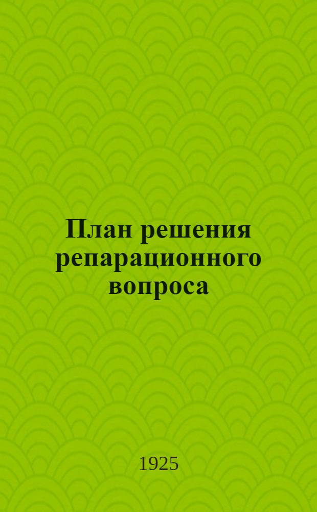 План решения репарационного вопроса : Докл. Комис. экспертов под пред. Дауэса и Мак-Кенна со всеми офиц. прил