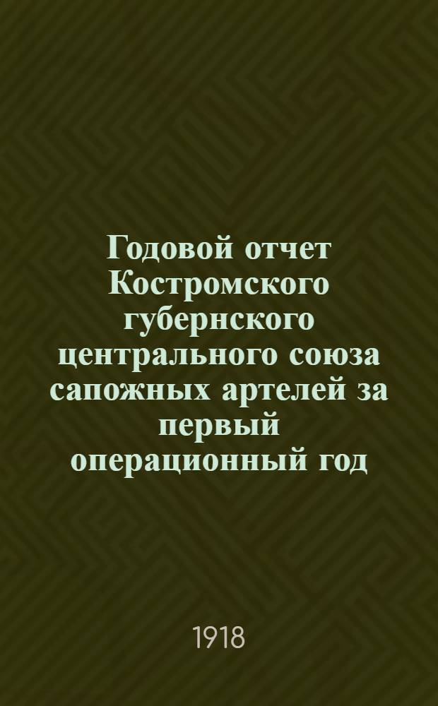 Годовой отчет Костромского губернского центрального союза сапожных артелей за первый операционный год: С 1-го июля 1917 г. по 1-е июля 1918 г.; Баланс на 1-е июля 1918 года, доклады, приходо-расходная смета на 1918/9 г. и Протокол Общего собрания уполномоченных от 25 августа 1918 г