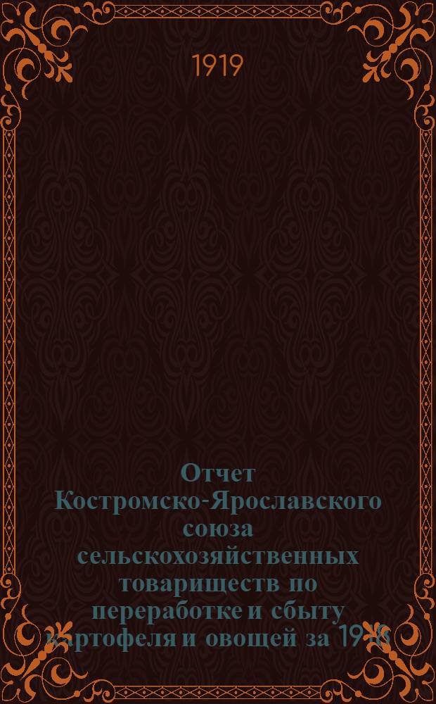 Отчет Костромско-Ярославского союза сельскохозяйственных товариществ по переработке и сбыту картофеля и овощей за 1918/19 год : С 1 мая 1918 г. по 30 апр. 1919 г. : Операц. год первый