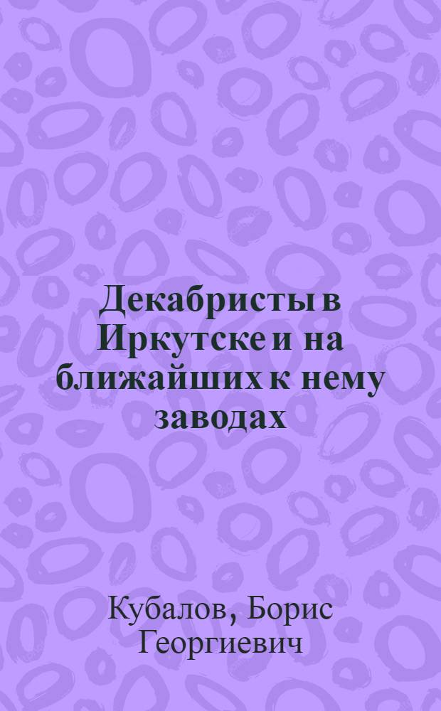 Декабристы в Иркутске и на ближайших к нему заводах : К юбилею Декабр. восстания