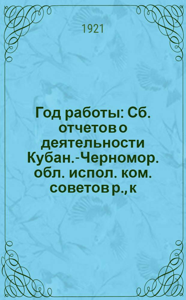 Год работы : Сб. отчетов о деятельности Кубан.-Черномор. обл. испол. ком. советов р., к., к., каз. и гор. д. и его отделов за время с янв. по дек. 1921 г