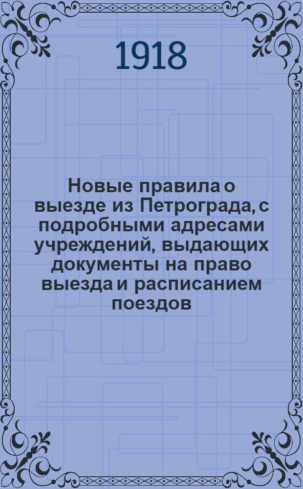Новые правила о выезде из Петрограда, с подробными адресами учреждений, выдающих документы на право выезда и расписанием поездов : Написано на основании проверенных материалов, обязательных постановлений и декретов Сов. р. и к. д