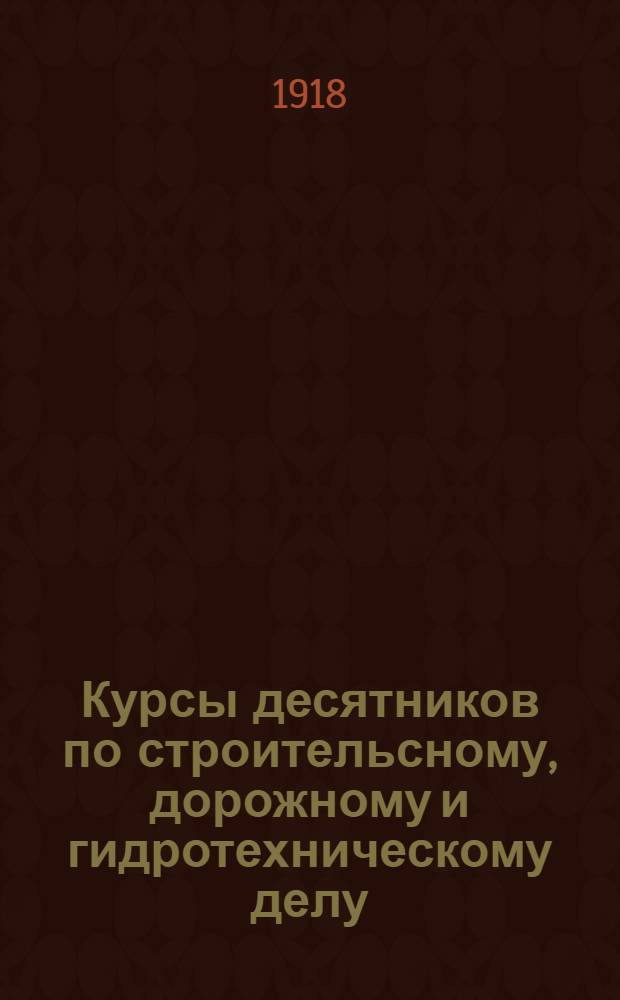 Курсы десятников по строительсному, дорожному и гидротехническому делу : Прил. к отчету уч-ща за 1917-1918 уч. год