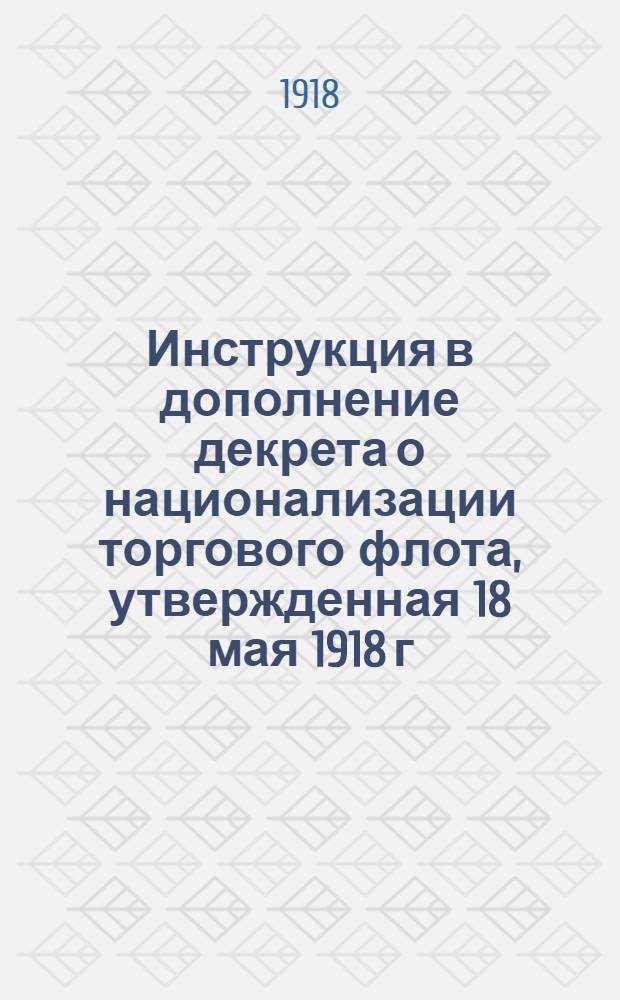 Инструкция в дополнение декрета о национализации торгового флота, утвержденная 18 мая 1918 г. Президиумом В.С.Н.Х. : (С мотивами и объяснениями)
