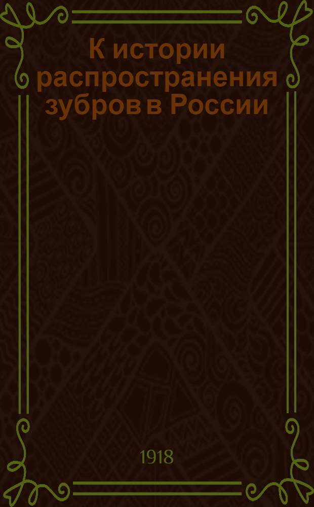К истории распространения зубров в России : Представлено непременным секретарем в заседании Отд. физ.-мат. наук 21(8) мая 1918 г