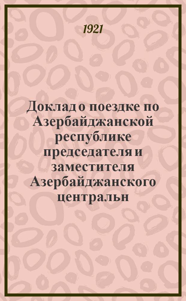 Доклад о поездке по Азербайджанской республике председателя и заместителя Азербайджанского центральн. исполнит. комитета тов. Мухтара Гаджиева и С.Агамали-оглы, 17-го августа 1921 года