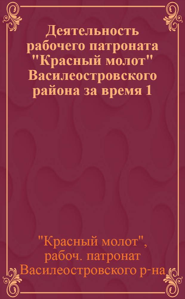 Деятельность рабочего патроната "Красный молот" Василеостровского района за время 1/I 1923 г. - 1/Х 1924 г. : К IV очеред. район. конф. патроната 19/Х 1924 г