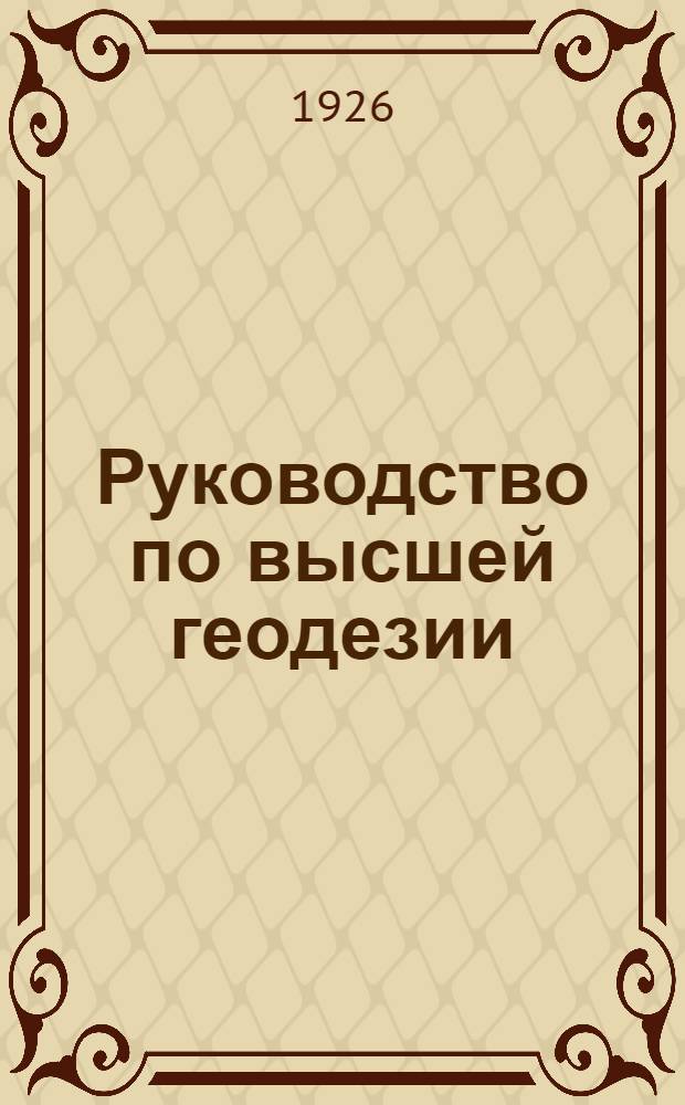 Руководство по высшей геодезии : Курс Геодезич. фак. Московск. межевого ин-та. Ч. 1