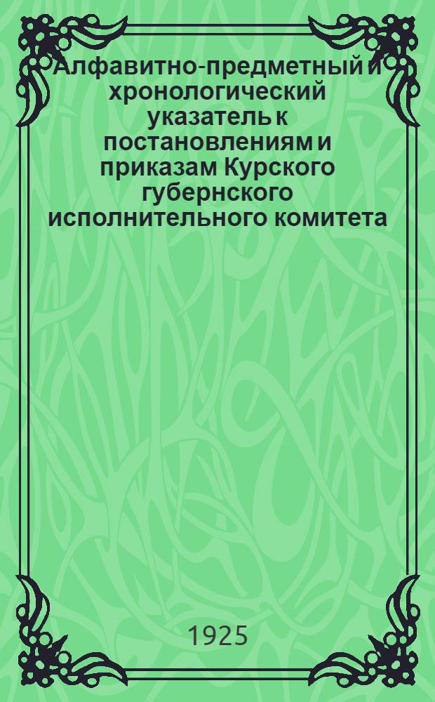 Алфавитно-предметный и хронологический указатель к постановлениям и приказам Курского губернского исполнительного комитета, опубликованным в Сборнике постановлений и приказов за 1922-25 г.