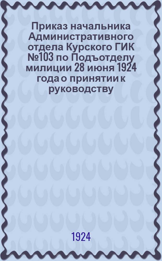 Приказ начальника Административного отдела Курского ГИК № 103 по Подъотделу милиции 28 июня 1924 года [о принятии к руководству: 1. Инструкции волостному милиционеру, 2. Правил по хранению оружия и огнестрельных припасов, 3. Инструкции органам милиции о порядке производства дознаний и др., с прил. текста инструкций и правил]