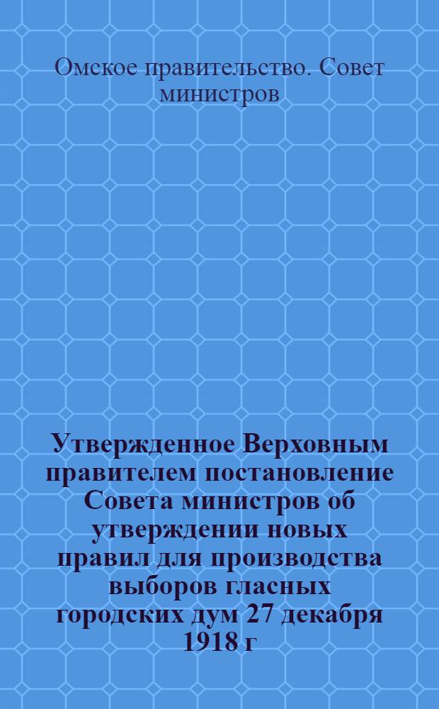 Утвержденное Верховным правителем постановление Совета министров об утверждении новых правил для производства выборов гласных городских дум 27 декабря 1918 г.