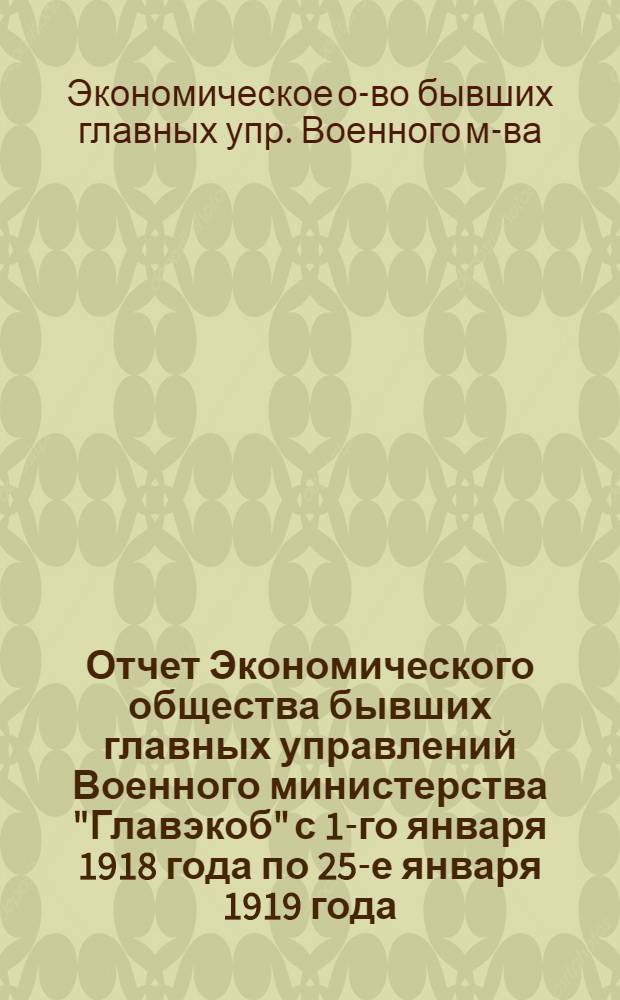 Отчет Экономического общества бывших главных управлений Военного министерства "Главэкоб" с 1-го января 1918 года по 25-е января 1919 года : (2-й операц. г.)