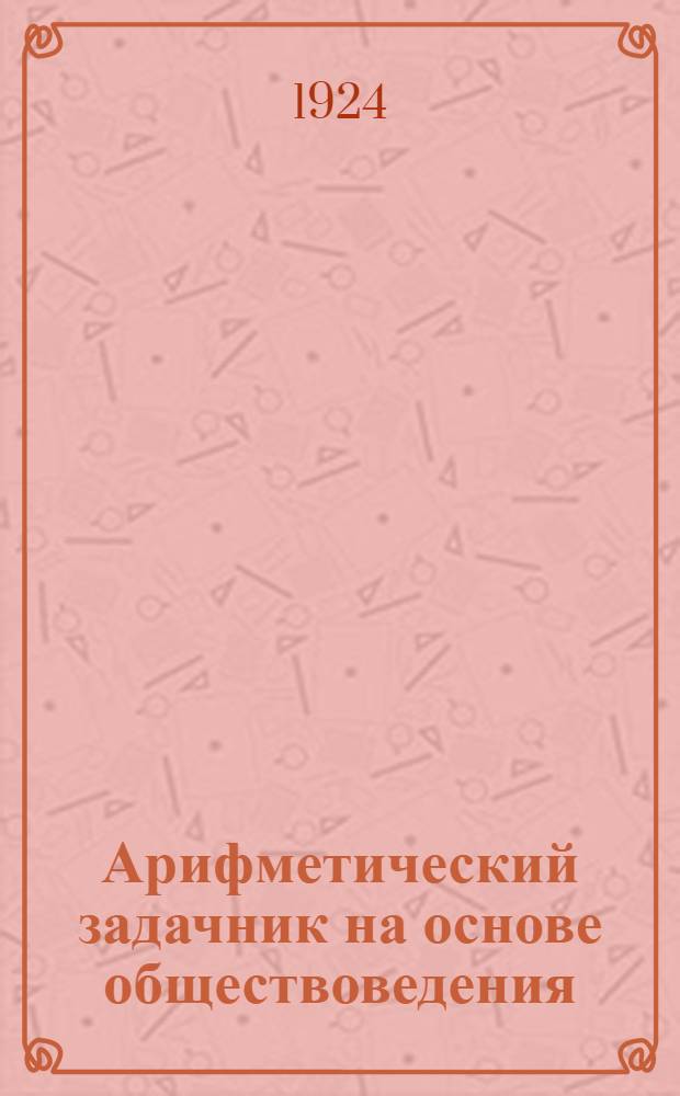 Арифметический задачник на основе обществоведения : Для труд. шк. I ступ. : Первый год обучения