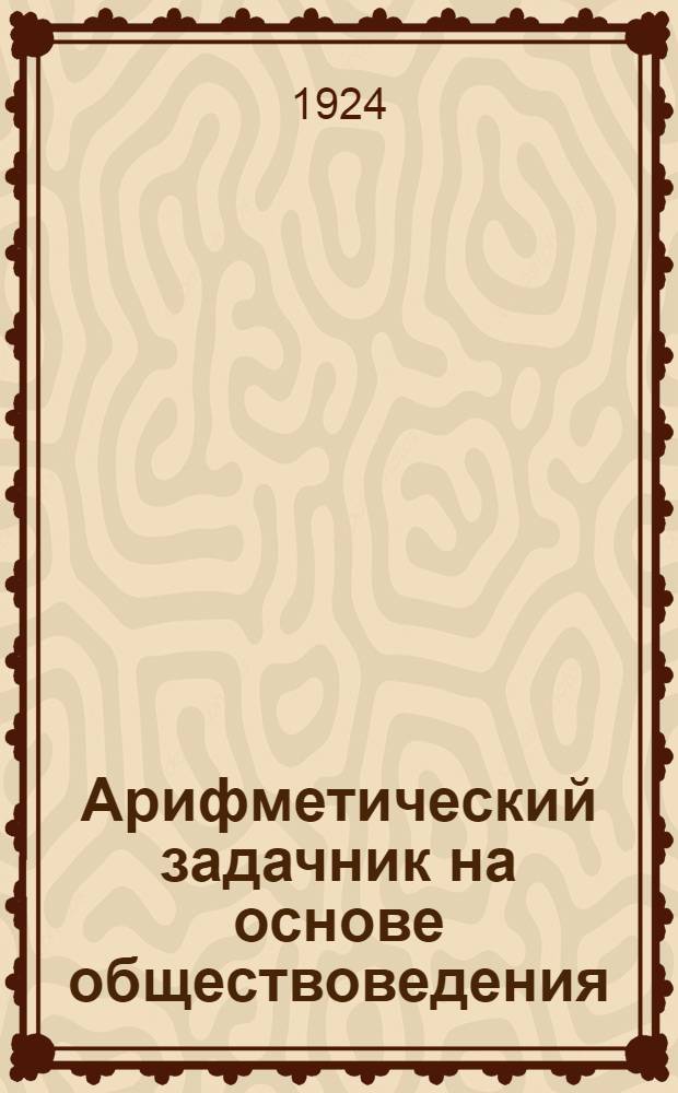 Арифметический задачник на основе обществоведения : Для труд. шк. I ступ. : Первый год обучения
