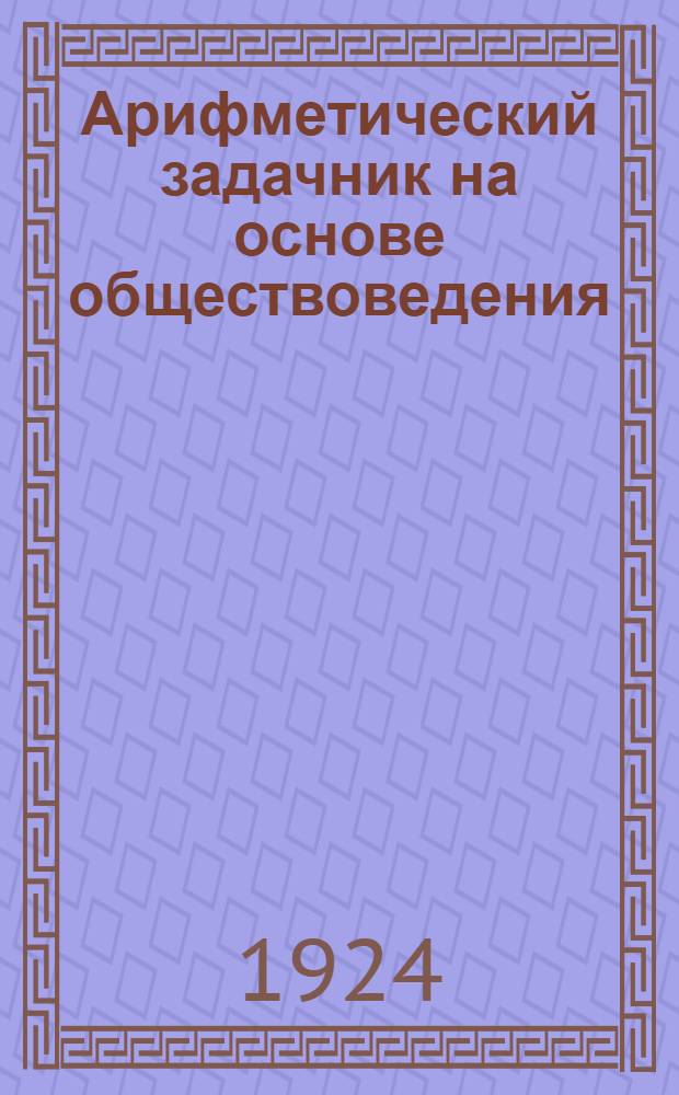 Арифметический задачник на основе обществоведения : Для труд. шк. I ступ. : Первый год обучения