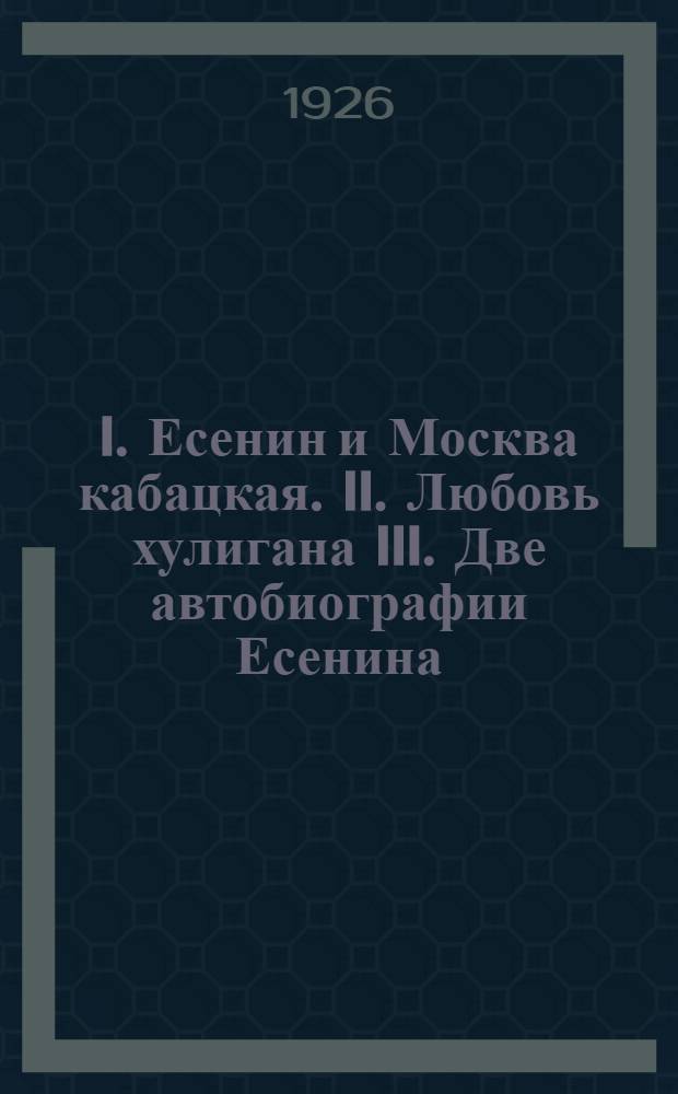 I. Есенин и Москва кабацкая. II. Любовь хулигана III. Две автобиографии Есенина