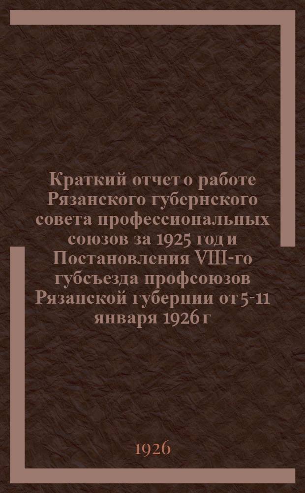 Краткий отчет о работе Рязанского губернского совета профессиональных союзов за 1925 год и Постановления VIII-го губсъезда профсоюзов Рязанской губернии от 5-11 января 1926 г.