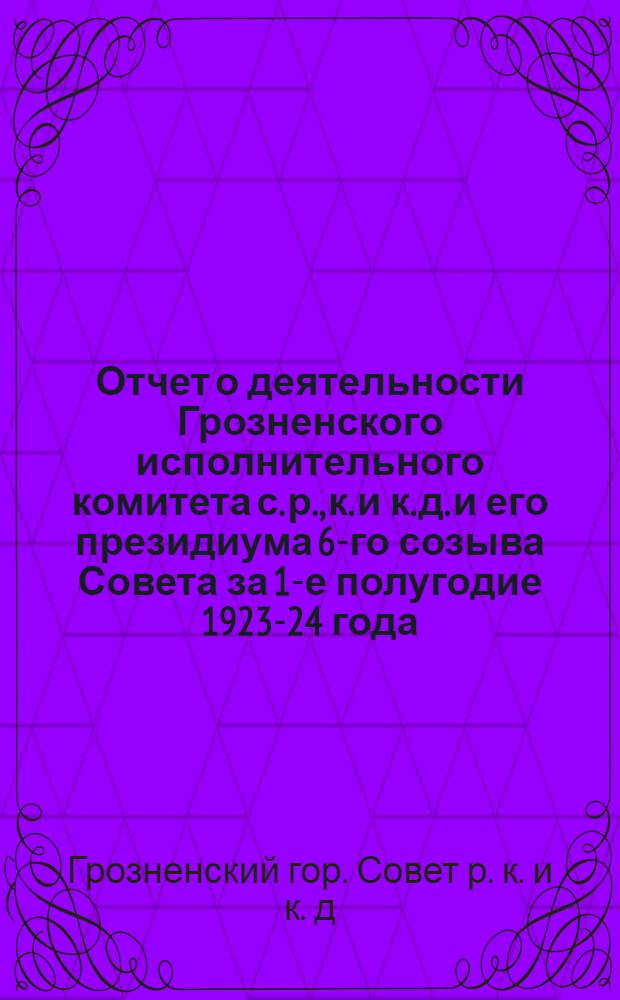 Отчет о деятельности Грозненского исполнительного комитета с. р., к. и к. д. и его президиума 6-го созыва Совета за 1-е полугодие 1923-24 года