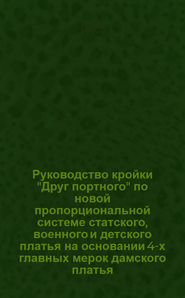 Руководство кройки "Друг портного" по новой пропорциональной системе статского, военного и детского платья на основании 4-х главных мерок дамского платья, на основании 5-ти главных мерок для всякой фигуры и телосложения : Система в сантиметрах и по масштабу