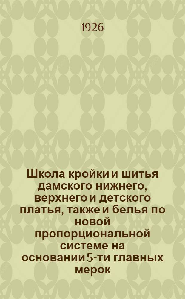 Школа кройки и шитья дамского нижнего, верхнего и детского платья, также и белья по новой пропорциональной системе на основании 5-ти главных мерок... : Первая по своей оригинальности