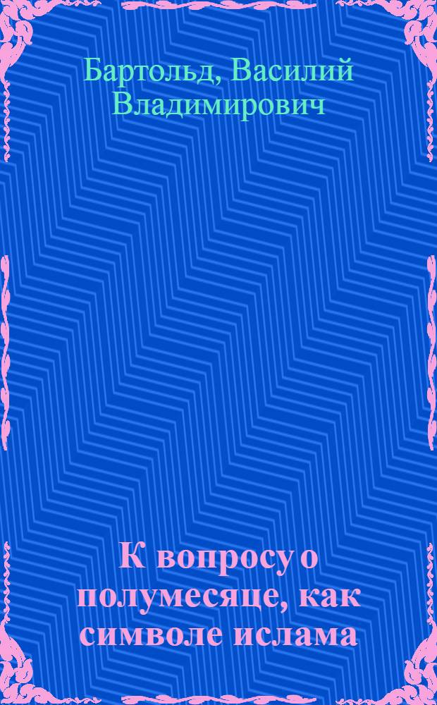 К вопросу о полумесяце, как символе ислама : Доложено в заседании Отд-ния ист. наук и филологии 31 янв. 1918 г.