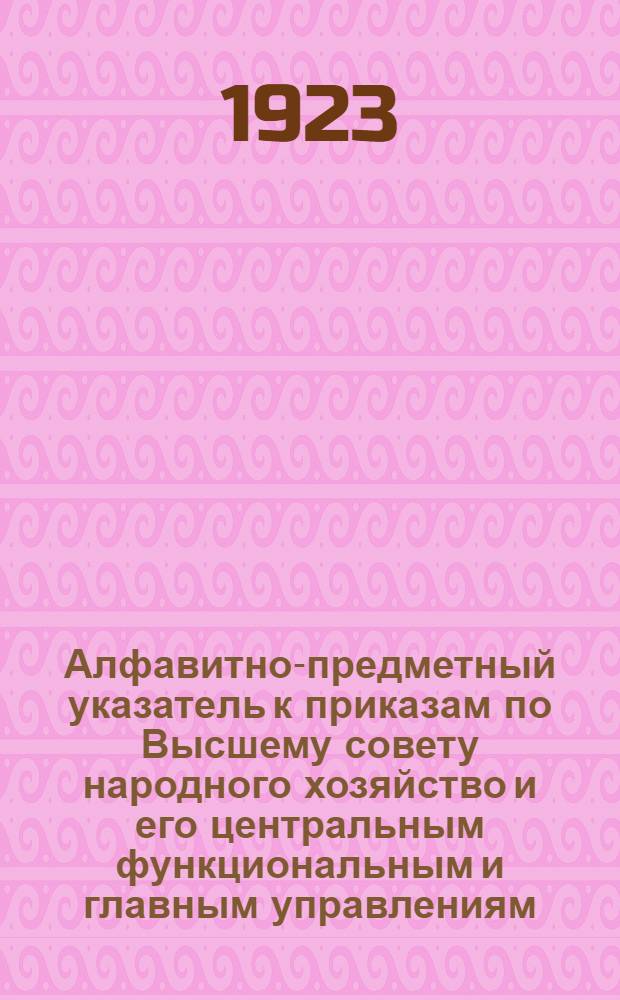Алфавитно-предметный указатель к приказам по Высшему совету народного хозяйство и его центральным функциональным и главным управлениям... [2] : ... за время с 1/VII по 31/XII 1922 г.