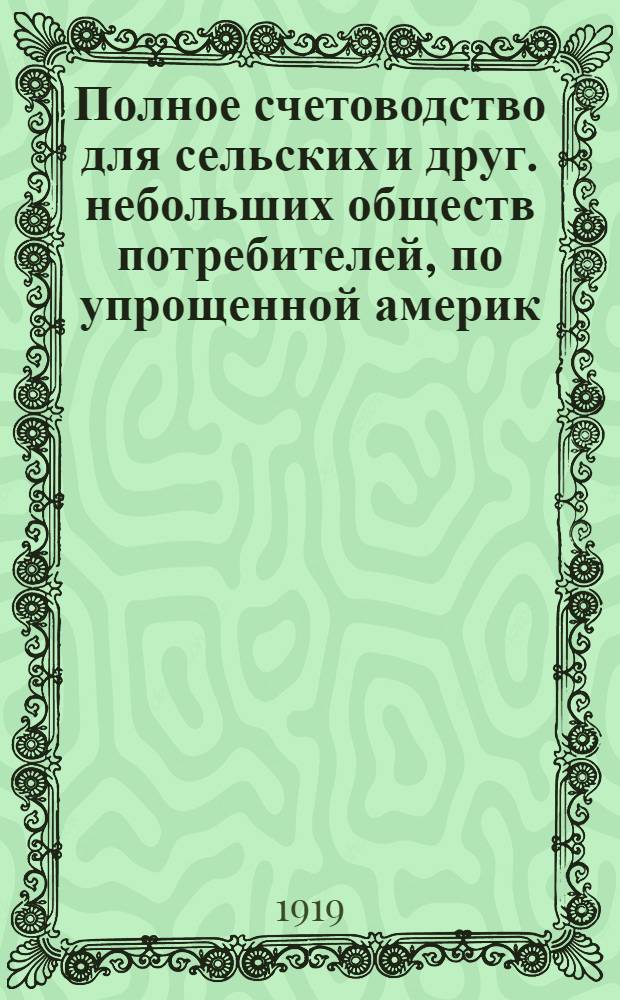 Полное счетоводство для сельских и друг. небольших обществ потребителей, по упрощенной америк. системе, выработанной инструкторами В.Ц.С.П. о-в : С прил. указаний по делопроизводству и по учету отделений