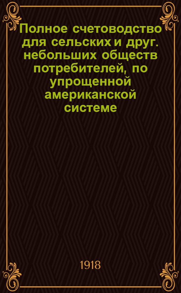 Полное счетоводство для сельских и друг. небольших обществ потребителей, по упрощенной американской системе, выработанной инструкторами М.С.П.О-в : С прил. указаний по делопроизводству и по учету отд-ний