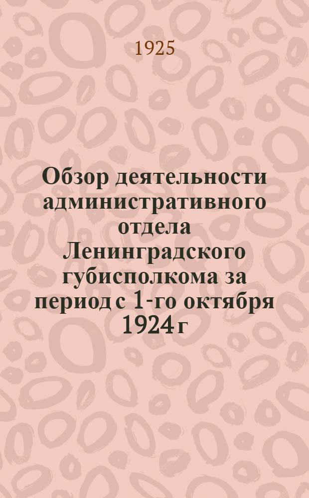 Обзор деятельности административного отдела Ленинградского губисполкома за период с 1-го октября 1924 г. по 1-ое апреля 1925 г.
