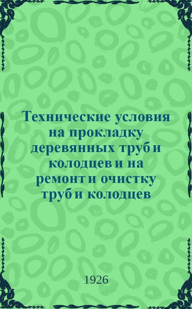 Технические условия на прокладку деревянных труб и колодцев и на ремонт и очистку труб и колодцев, различных типов на 1926 год