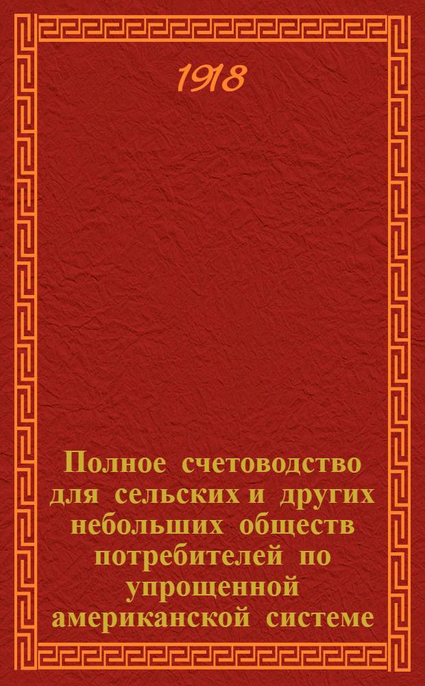 Полное счетоводство для сельских и других небольших обществ потребителей по упрощенной американской системе, выработанной инструктором Московского союза потребительского общества : С прил. указаний по делопроизводству и по учету отд-ний