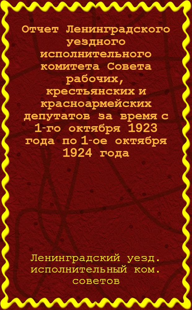 Отчет Ленинградского уездного исполнительного комитета Совета рабочих, крестьянских и красноармейских депутатов за время с 1-го октября 1923 года по 1-ое октября 1924 года : Делегату XVII Съезда советов