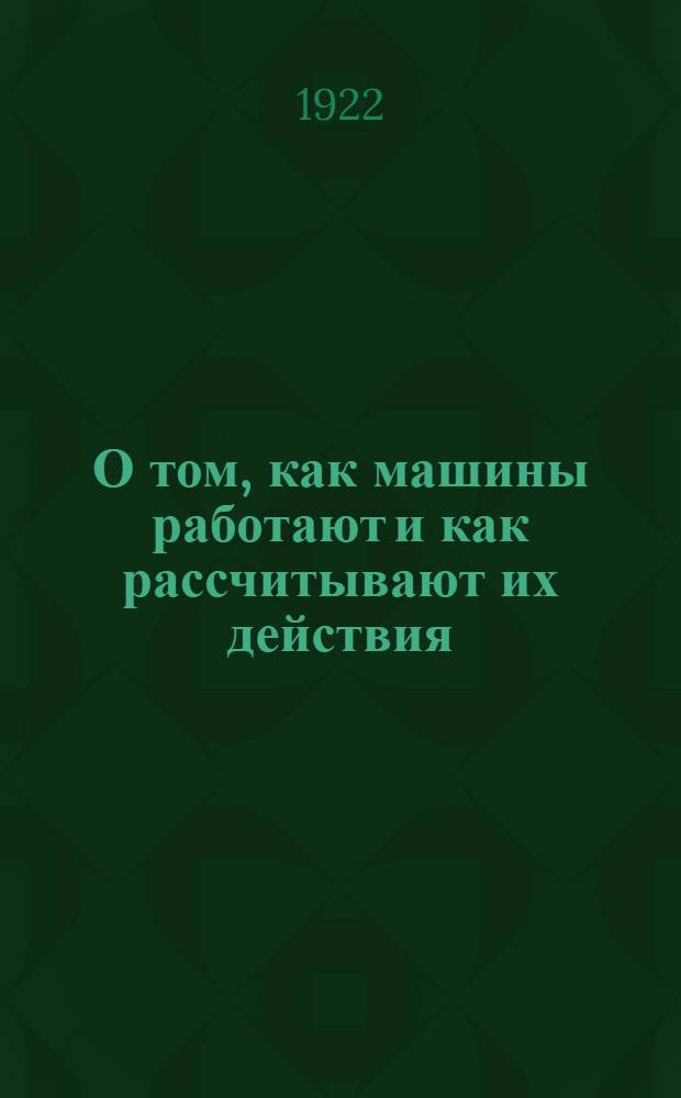 О том, как машины работают и как рассчитывают их действия : Опыт общедоступ. излож. начатков механики для тех, кто хочет приложить вычитанное к делу : С прил. крат. объяснения основ арифметики, геометрии и алгебры для справок при чтении