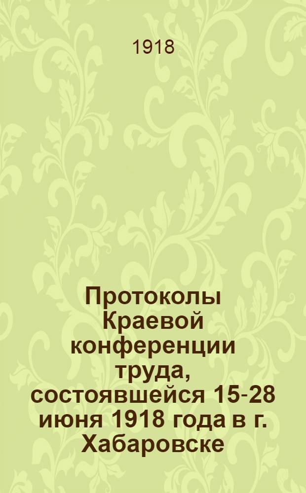 Протоколы Краевой конференции труда, состоявшейся 15-28 июня 1918 года в г. Хабаровске