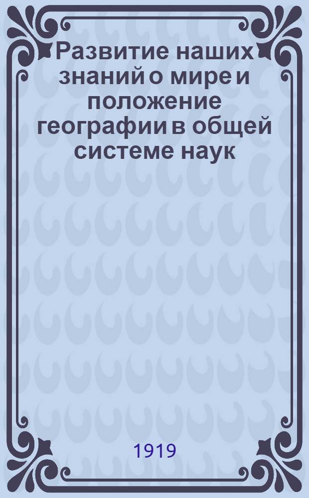 Развитие наших знаний о мире и положение географии в общей системе наук : Речь, произнесенная 17-го янв. 1917 г. на годовом собр. Высших геогр. курсов в Петрограде
