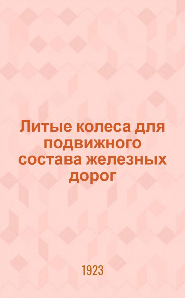 Литые колеса для подвижного состава железных дорог : Чугунные закаленные Гриффина и стальные Дэвиса : Необходимое практич. рук. для инженеров и литейщиков по организации и ведению нового для России пр-ва : С многочисл. указаниями из амер. практики