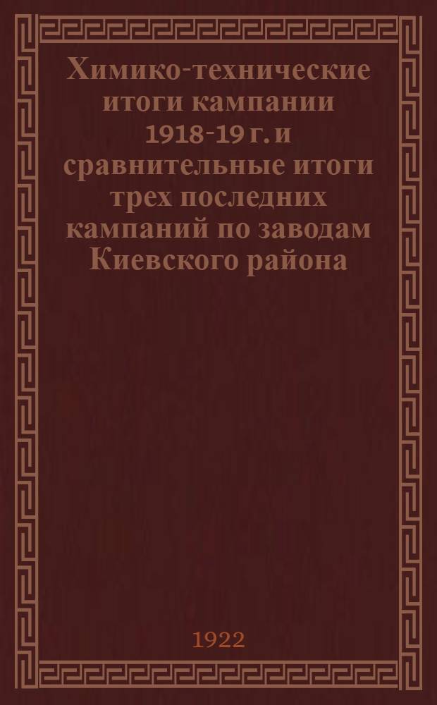 Химико-технические итоги кампании 1918-19 г. и сравнительные итоги трех последних кампаний по заводам Киевского района