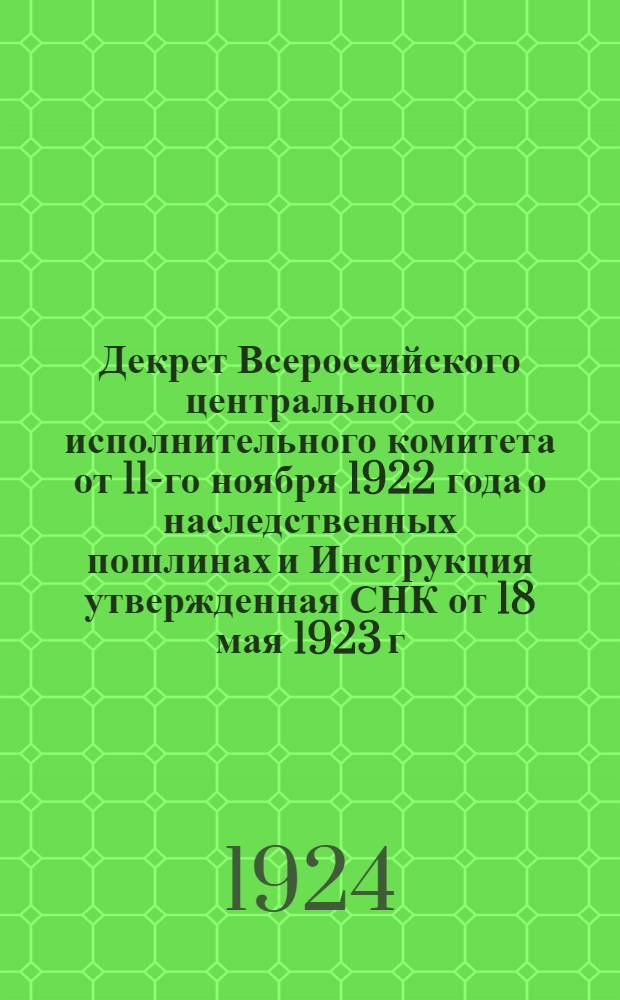 Декрет Всероссийского центрального исполнительного комитета от 11-го ноября 1922 года о наследственных пошлинах и Инструкция утвержденная СНК от 18 мая 1923 г. о наследственных пошлинах и о наследственных имуществах, переходящих к государству