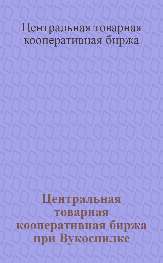 Центральная товарная кооперативная биржа при Вукоспилке : Положение, регламент бирж. собр., инструкция арбитр. комис.