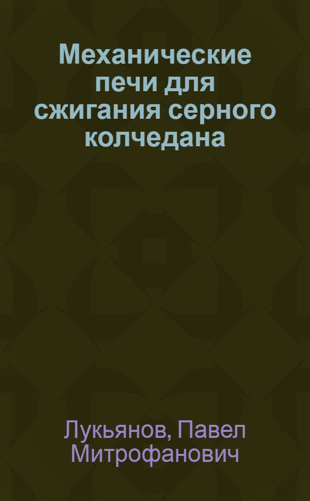 Механические печи для сжигания серного колчедана : Описание конструкций мех. печей для сжигания сер. колчедана, описание пылеуловительных устройств и установок мех. печей, главным образом заводов, изготавливающих сер. кислоту : С сылками на оригин. и рефератную лит. и перечнем патентов на мех. печи