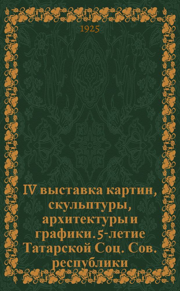 IV выставка картин, скульптуры, архитектуры и графики. 5-летие Татарской Соц. Сов. республики : 1920-1925 : 25 июня-10 июля 1925 г